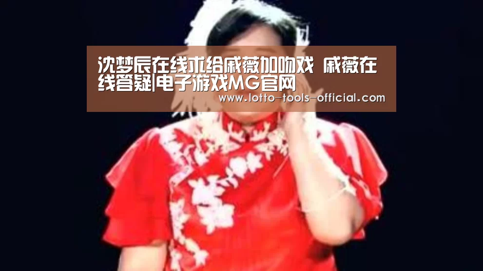 沈梦辰在线求给戚薇加吻戏 戚薇在线答疑|电子游戏MG官网(图2) 电子游戏MG